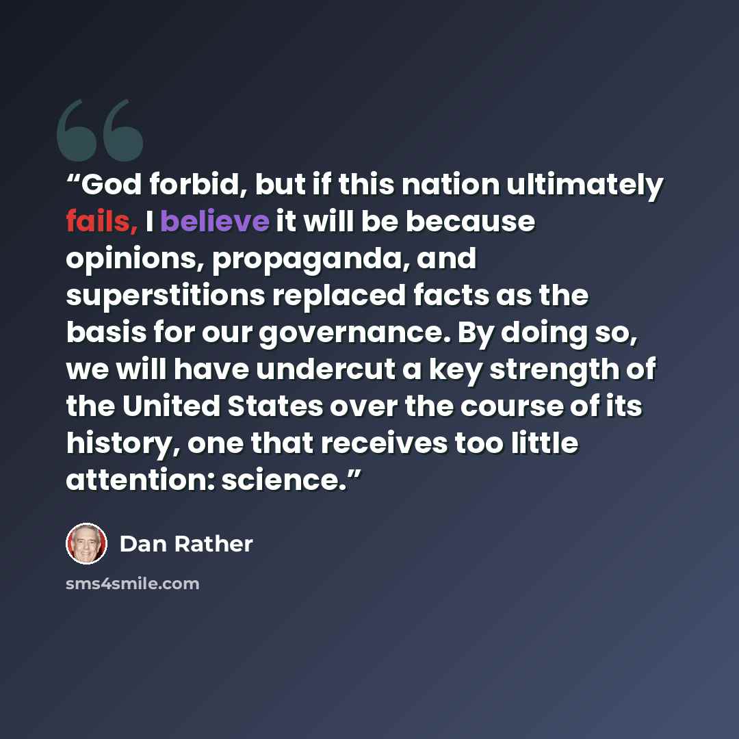 “God forbid, but if this nation ultimately fails, I believe it will be because opinions, propaganda, and superstitions replaced facts as the basis for our governance. By doing so, we will have undercut a key strength of the United States over the course of its history, one that receives too little…” quote by Dan Rather