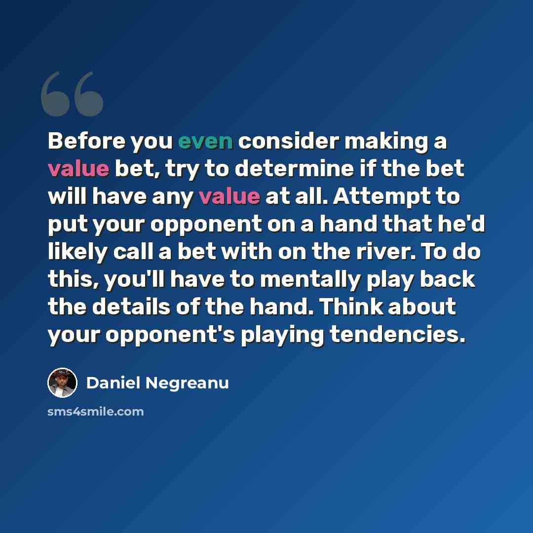 “Before you even consider making a value bet, try to determine if the bet will have any value at all. Attempt to put your opponent on a hand that he'd likely call a bet with on the river. To do this, you'll have to mentally play back the details of the hand. Think about your opponent's playing…” quote by Daniel Negreanu
