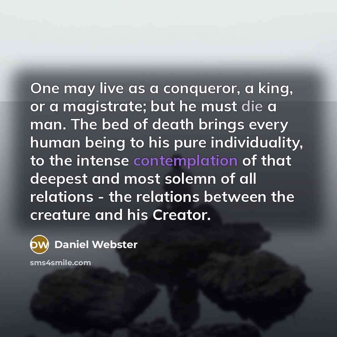 “One may live as a conqueror, a king, or a magistrate; but he must die a man. The bed of death brings every human being to his pure individuality, to the intense contemplation of that deepest and most solemn of all relations - the relations between the creature and his Creator.” quote by Daniel Webster