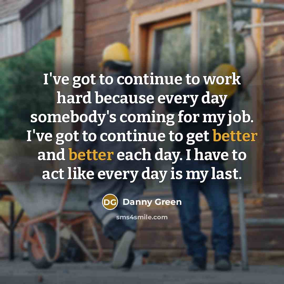 “I've got to continue to work hard because every day somebody's coming for my job. I've got to continue to get better and better each day. I have to act like every day is my last.” quote by Danny Green