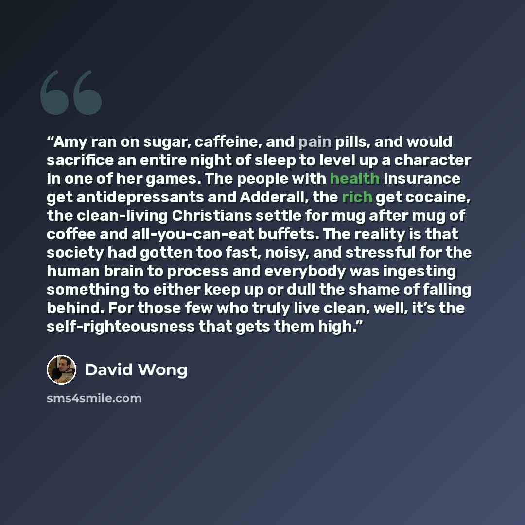 “Amy ran on sugar, caffeine, and pain pills, and would sacrifice an entire night of sleep to level up a character in one of her games. The people with health insurance get antidepressants and Adderall, the rich get cocaine, the clean-living Christians settle for mug after mug of coffee and…” quote by David Wong