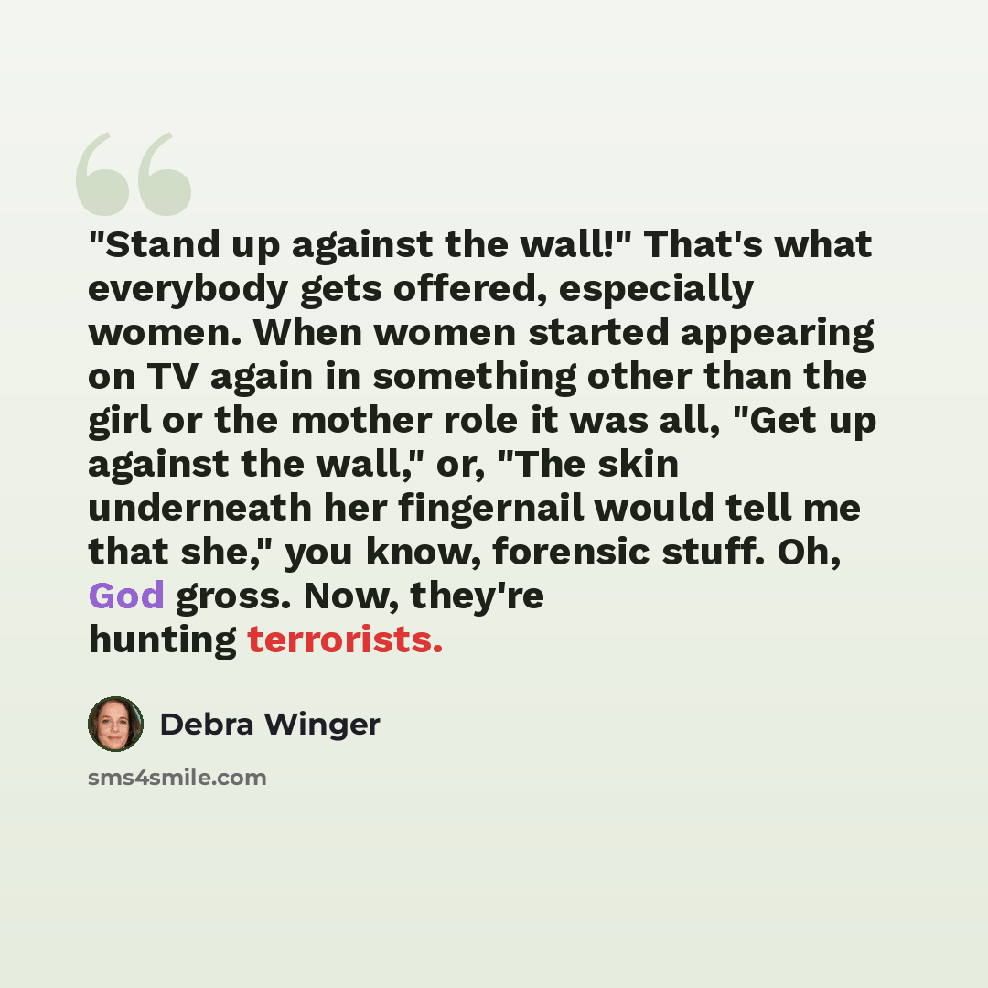 “"Stand up against the wall!" That's what everybody gets offered, especially women. When women started appearing on TV again in something other than the girl or the mother role it was all, "Get up against the wall," or, "The skin underneath her fingernail would tell me that she," you know, forensic…” quote by Debra Winger