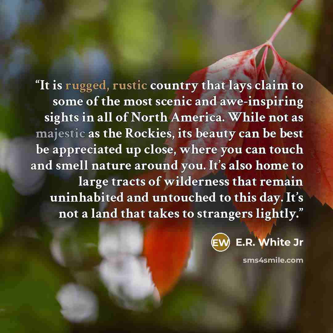 “It is rugged, rustic country that lays claim to some of the most scenic and awe-inspiring sights in all of North America. While not as majestic as the Rockies, its beauty can be best be appreciated up close, where you can touch and smell nature around you. It’s also home to large tracts of…” quote by E.R. White Jr