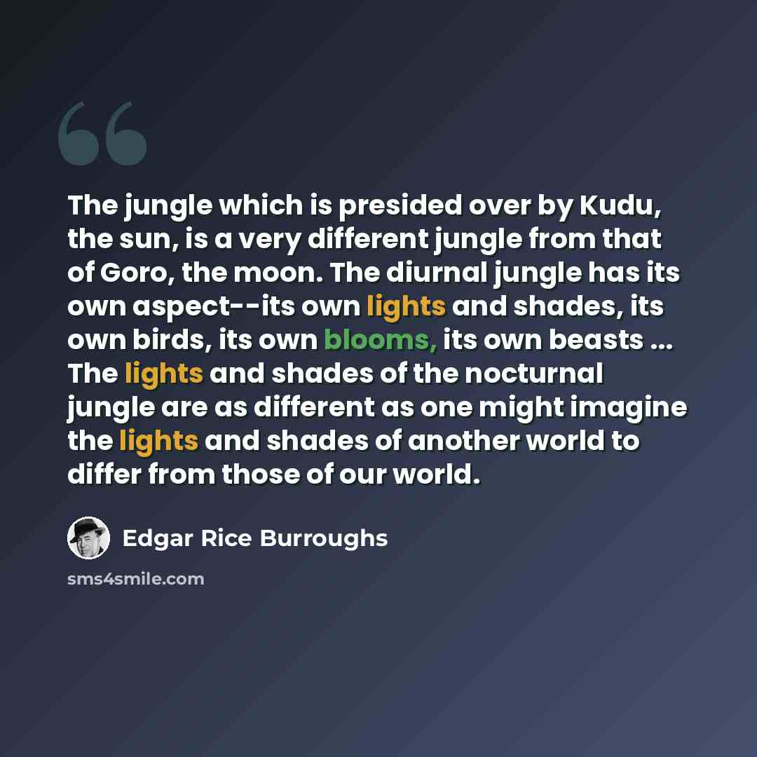 “The jungle which is presided over by Kudu, the sun, is a very different jungle from that of Goro, the moon. The diurnal jungle has its own aspect--its own lights and shades, its own birds, its own blooms, its own beasts ... The lights and shades of the nocturnal jungle are as different as one…” quote by Edgar Rice Burroughs