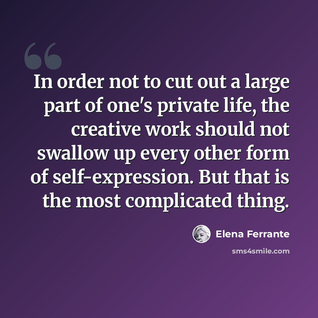 “In order not to cut out a large part of one's private life, the creative work should not swallow up every other form of self-expression. But that is the most complicated thing.” quote by Elena Ferrante