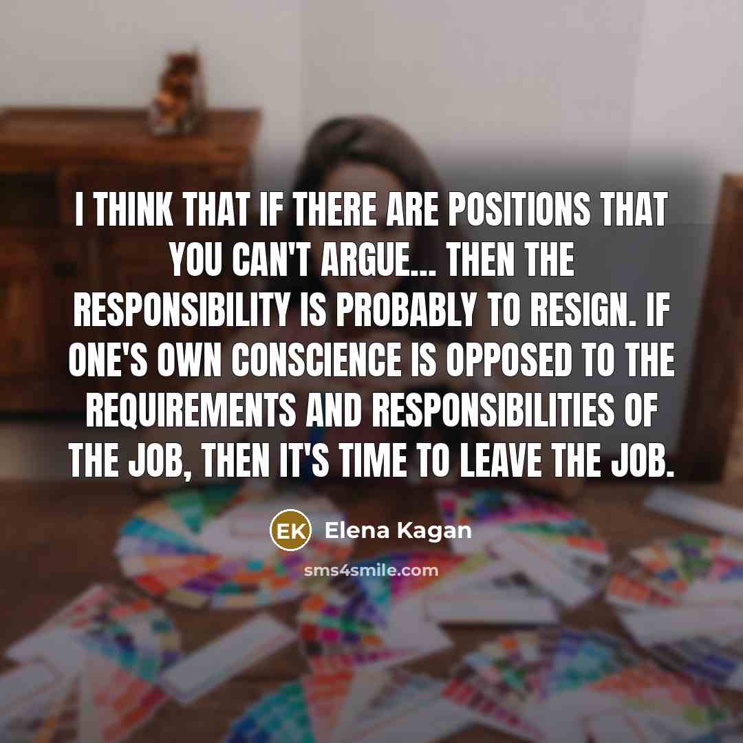 “I think that if there are positions that you can't argue... then the responsibility is probably to resign. If one's own conscience is opposed to the requirements and responsibilities of the job, then it's time to leave the job.” quote by Elena Kagan