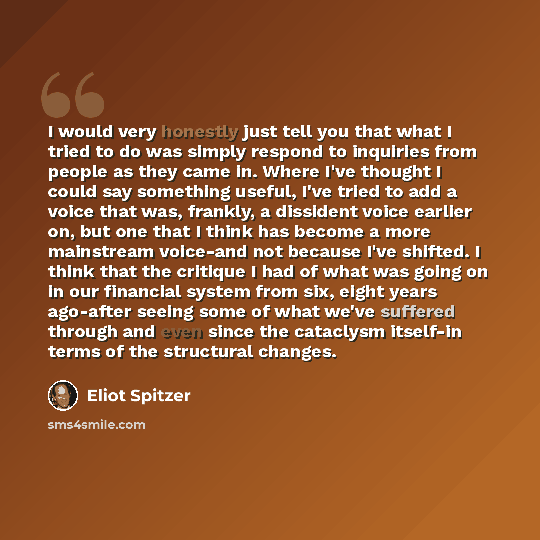 “I would very honestly just tell you that what I tried to do was simply respond to inquiries from people as they came in. Where I've thought I could say something useful, I've tried to add a voice that was, frankly, a dissident voice earlier on, but one that I think has become a more mainstream…” quote by Eliot Spitzer