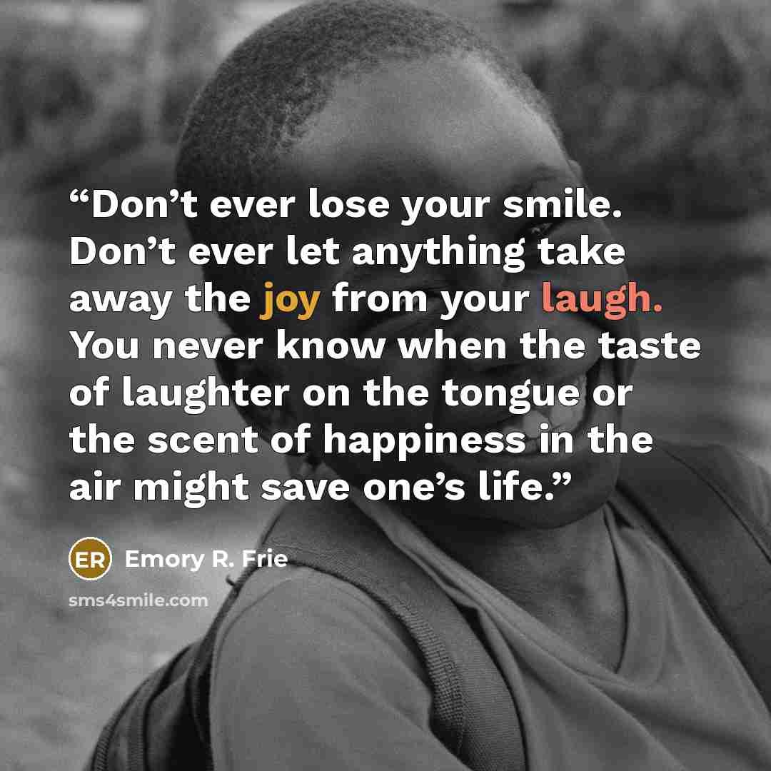 “Don’t ever lose your smile. Don’t ever let anything take away the joy from your laugh. You never know when the taste of laughter on the tongue or the scent of happiness in the air might save one’s life.” quote by Emory R. Frie