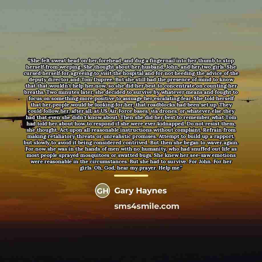 “She felt sweat bead on her forehead, and dug a fingernail into her thumb to stop herself from weeping. She thought about her husband, John, and her two girls. She cursed herself for agreeing to visit the hospital and for not heeding the advice of the deputy director and Tom Dupree. But she still…” quote by Gary Haynes