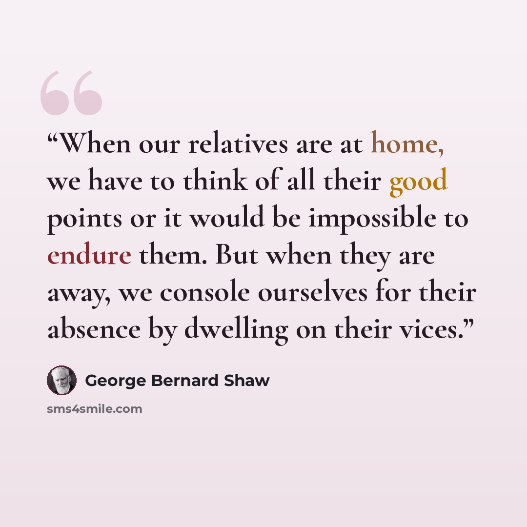 “When our relatives are at home, we have to think of all their good points or it would be impossible to endure them. But when they are away, we console ourselves for their absence by dwelling on their vices.” quote by George Bernard Shaw