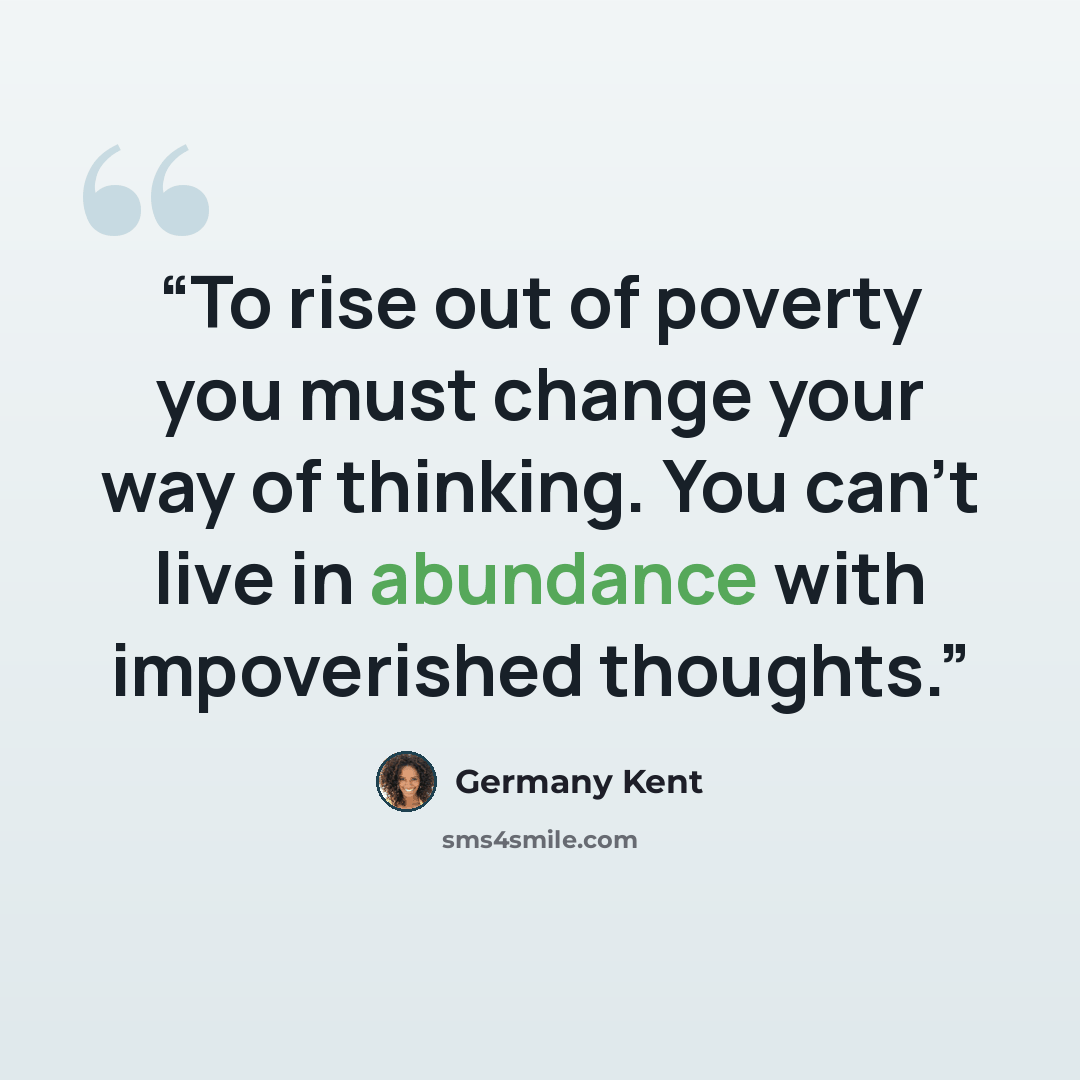 “To rise out of poverty you must change your way of thinking. You can’t live in abundance with impoverished thoughts.” quote by Germany Kent