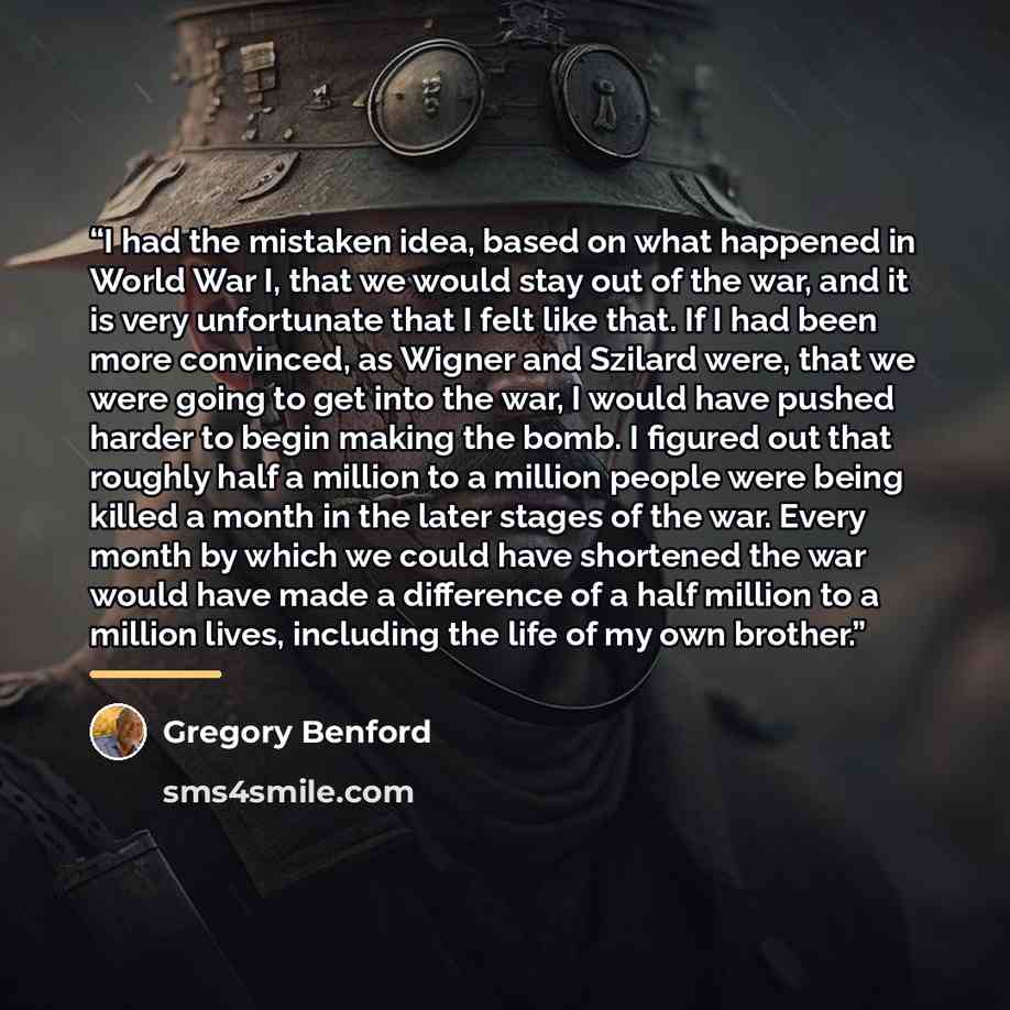 “I had the mistaken idea, based on what happened in World War I, that we would stay out of the war, and it is very unfortunate that I felt like that. If I had been more convinced, as Wigner and Szilard were, that we were going to get into the war, I would have pushed harder to begin making the…” quote by Gregory Benford