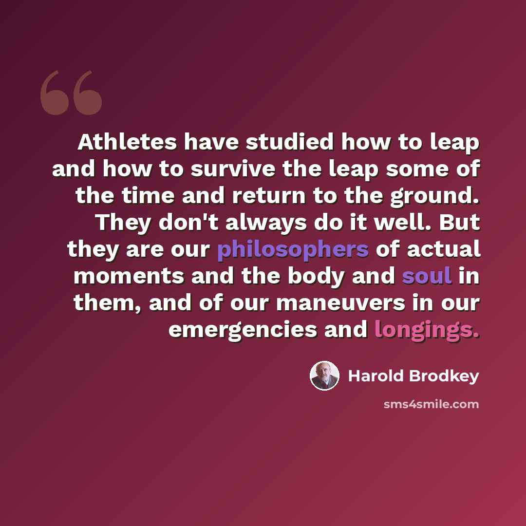 “Athletes have studied how to leap and how to survive the leap some of the time and return to the ground. They don't always do it well. But they are our philosophers of actual moments and the body and soul in them, and of our maneuvers in our emergencies and longings.” quote by Harold Brodkey