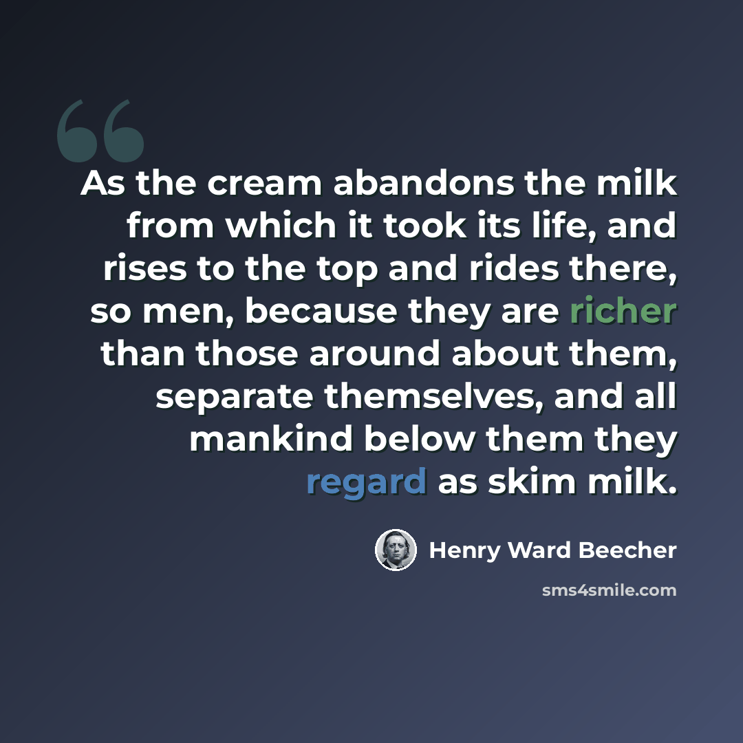 “As the cream abandons the milk from which it took its life, and rises to the top and rides there, so men, because they are richer than those around about them, separate themselves, and all mankind below them they regard as skim milk.” quote by Henry Ward Beecher