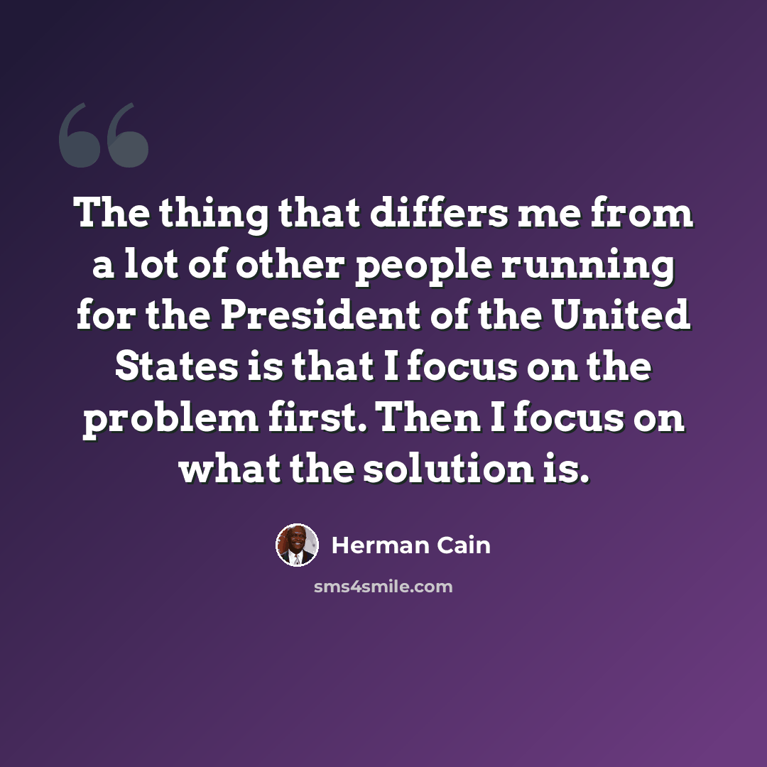 “The thing that differs me from a lot of other people running for the President of the United States is that I focus on the problem first. Then I focus on what the solution is.” quote by Herman Cain