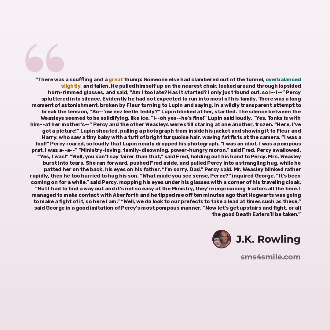 “There was a scuffling and a great thump: Someone else had clambered out of the tunnel, overbalanced slightly, and fallen. He pulled himself up on the nearest chair, looked around through lopsided horn-rimmed glasses, and said, “Am I too late? Has it started? I only just found out, so I--I--” Percy…” quote by J.K. Rowling