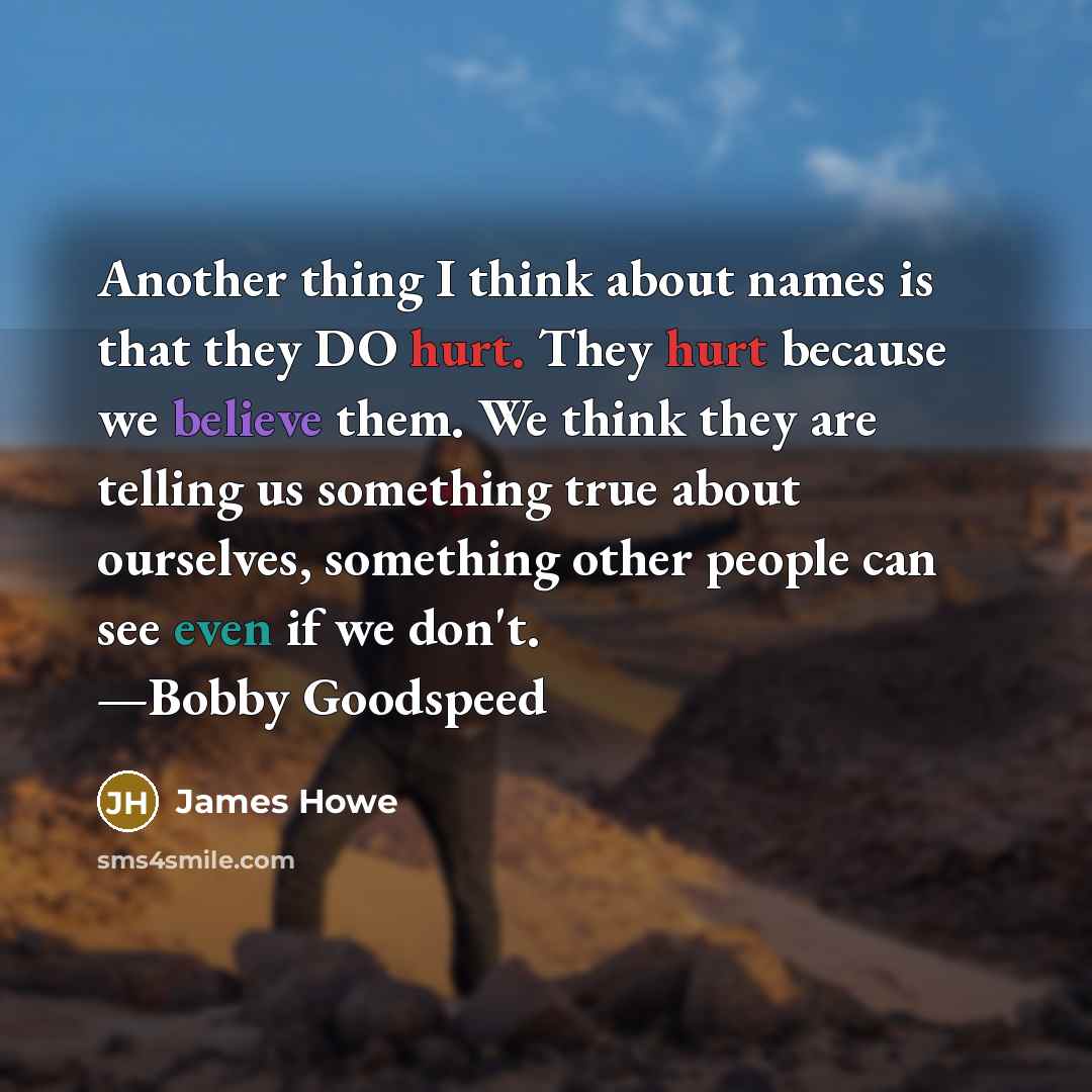 “Another thing I think about names is that they DO hurt. They hurt because we believe them. We think they are telling us something true about ourselves, something other people can see even if we don't. —Bobby Goodspeed” quote by James Howe