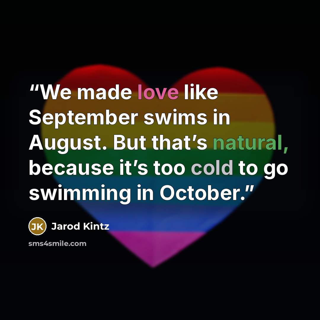 “We made love like September swims in August. But that’s natural, because it’s too cold to go swimming in October.” quote by Jarod Kintz