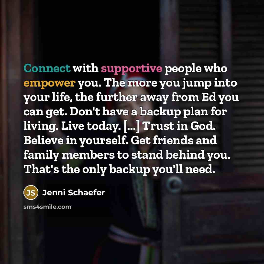 “Connect with supportive people who empower you. The more you jump into your life, the further away from Ed you can get. Don't have a backup plan for living. Live today. [...] Trust in God. Believe in yourself. Get friends and family members to stand behind you. That's the only backup you'll need.” quote by Jenni Schaefer