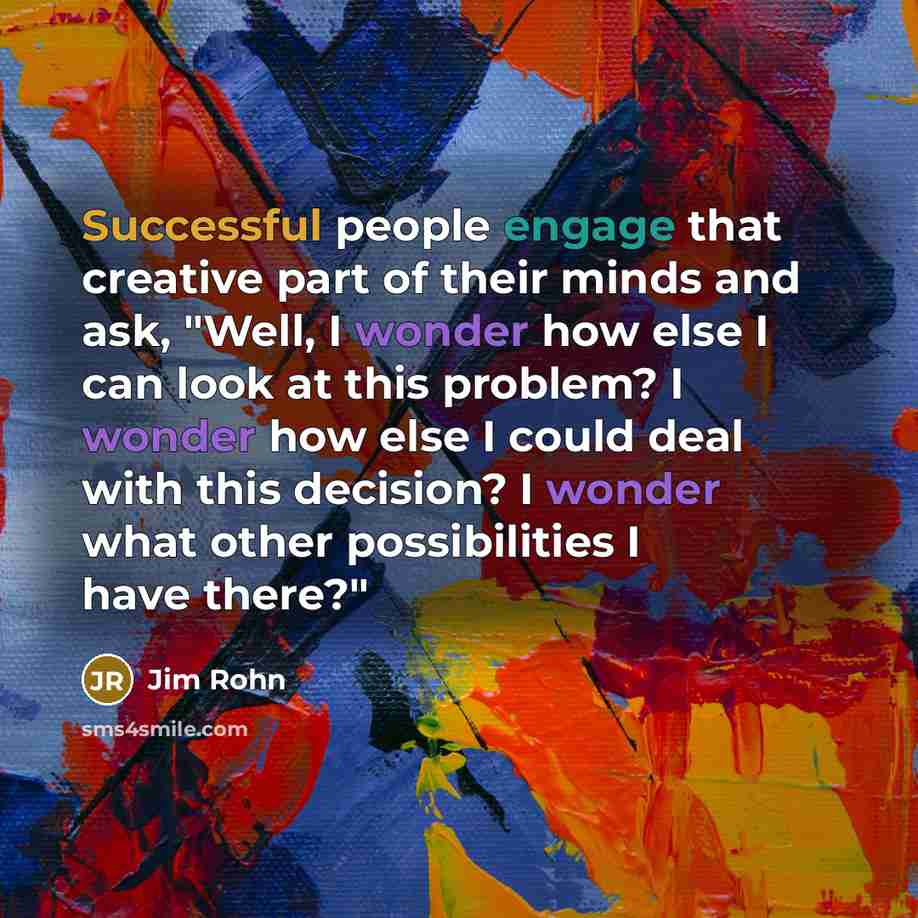 “Successful people engage that creative part of their minds and ask, "Well, I wonder how else I can look at this problem? I wonder how else I could deal with this decision? I wonder what other possibilities I have there?"” quote by Jim Rohn