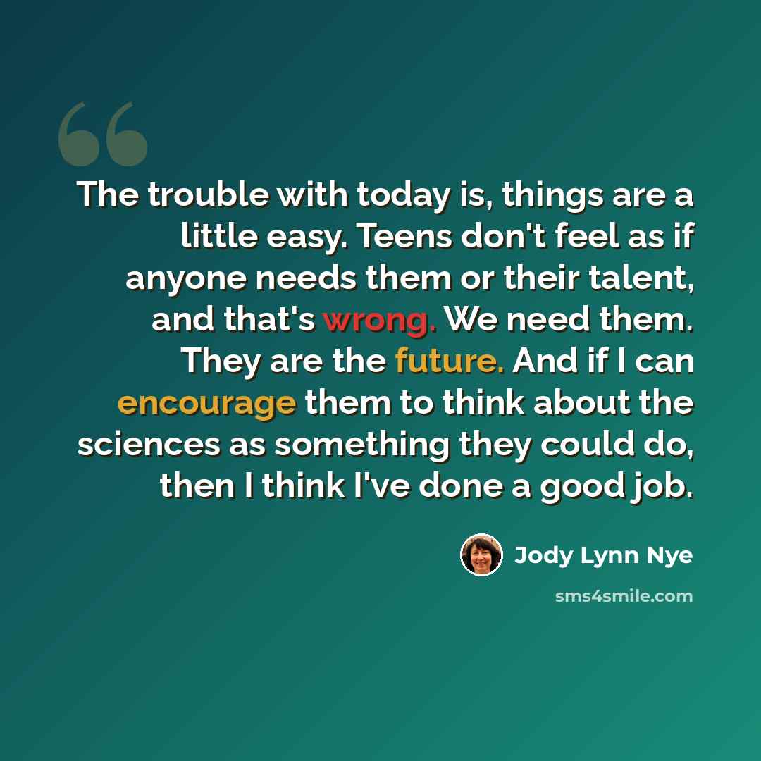 “The trouble with today is, things are a little easy. Teens don't feel as if anyone needs them or their talent, and that's wrong. We need them. They are the future. And if I can encourage them to think about the sciences as something they could do, then I think I've done a good job.” quote by Jody Lynn Nye