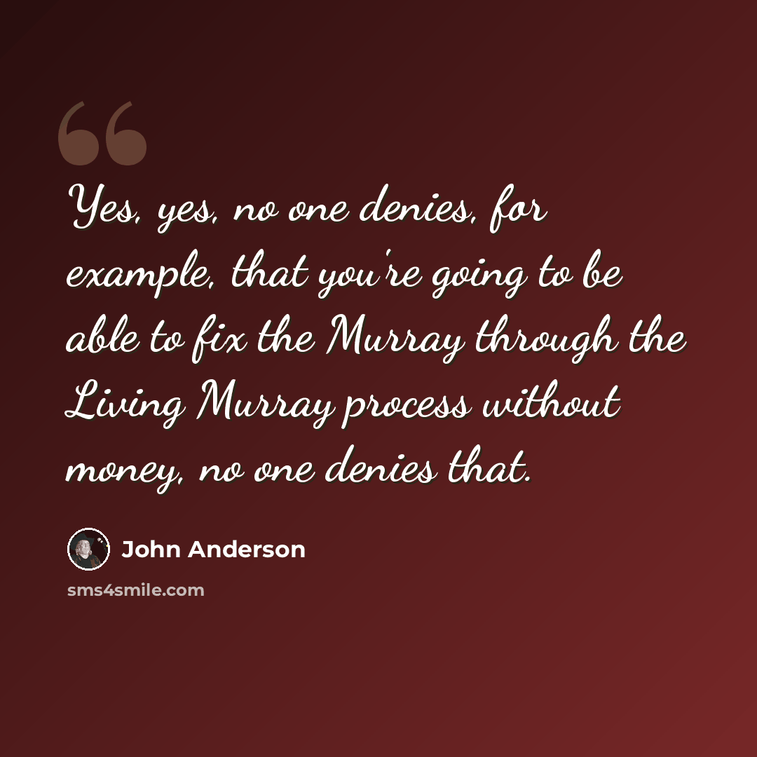 “Yes, yes, no one denies, for example, that you're going to be able to fix the Murray through the Living Murray process without money, no one denies that.” quote by John Anderson
