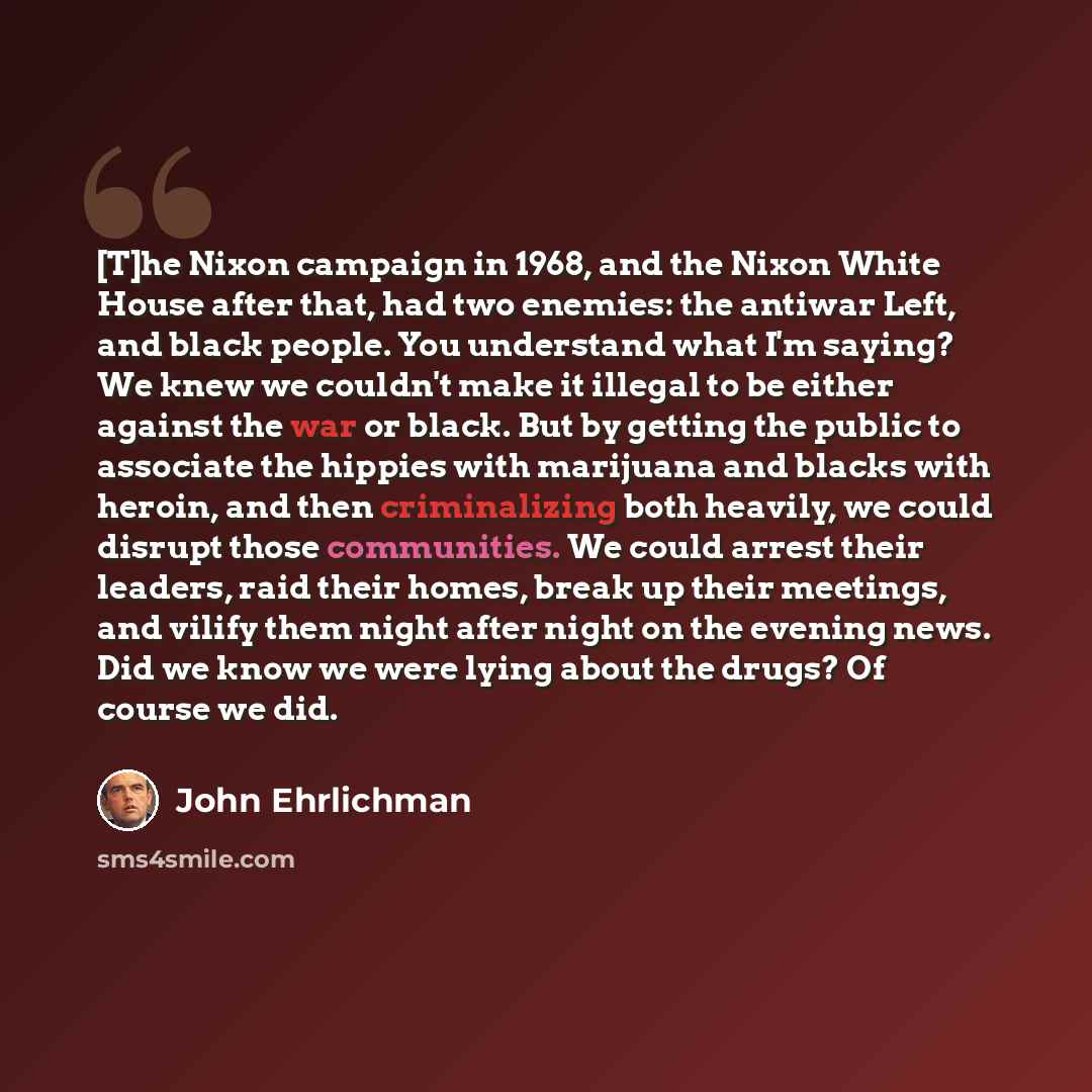 “[T]he Nixon campaign in 1968, and the Nixon White House after that, had two enemies: the antiwar Left, and black people. You understand what I'm saying? We knew we couldn't make it illegal to be either against the war or black. But by getting the public to associate the hippies with marijuana and…” quote by John Ehrlichman