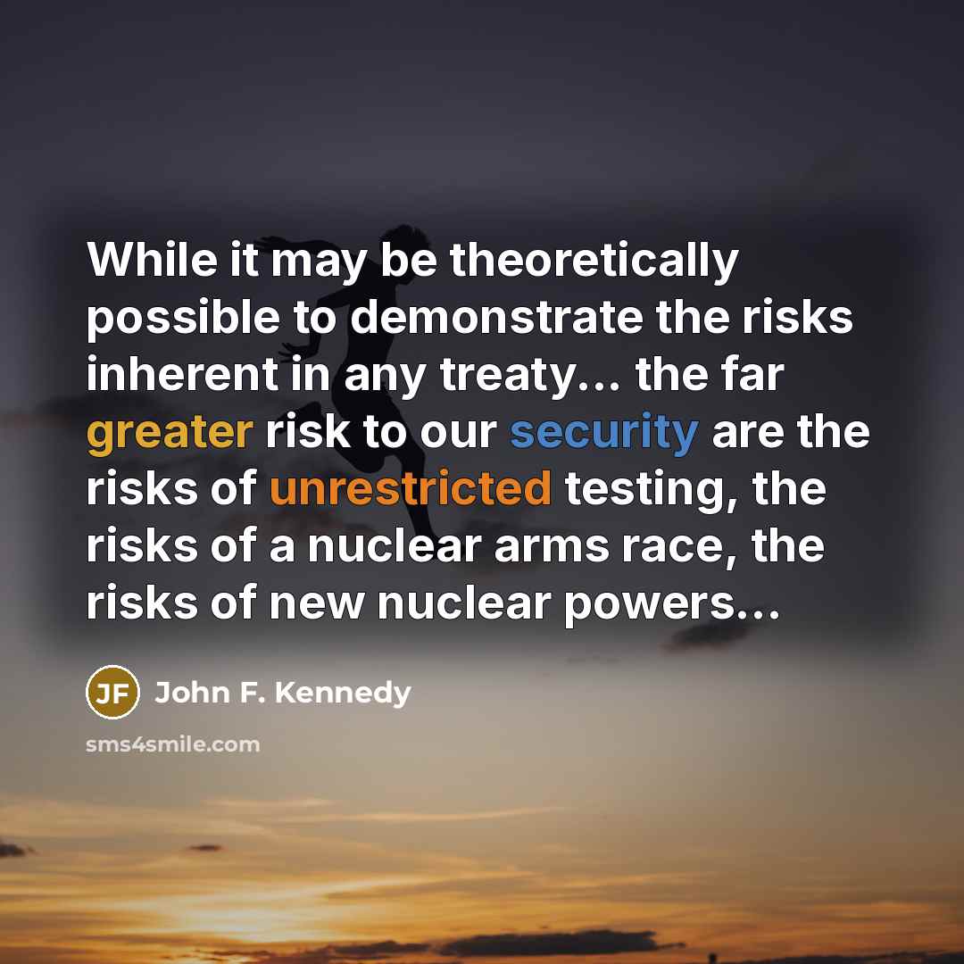“While it may be theoretically possible to demonstrate the risks inherent in any treaty... the far greater risk to our security are the risks of unrestricted testing, the risks of a nuclear arms race, the risks of new nuclear powers…” quote by John F. Kennedy