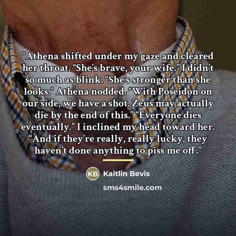 “Athena shifted under my gaze and cleared her throat. “She’s brave, your wife.” I didn’t so much as blink. “She’s stronger than she looks.” Athena nodded. “With Poseidon on our side, we have a shot. Zeus may actually die by the end of this.” “Everyone dies eventually.” I inclined my head toward…” quote by Kaitlin Bevis