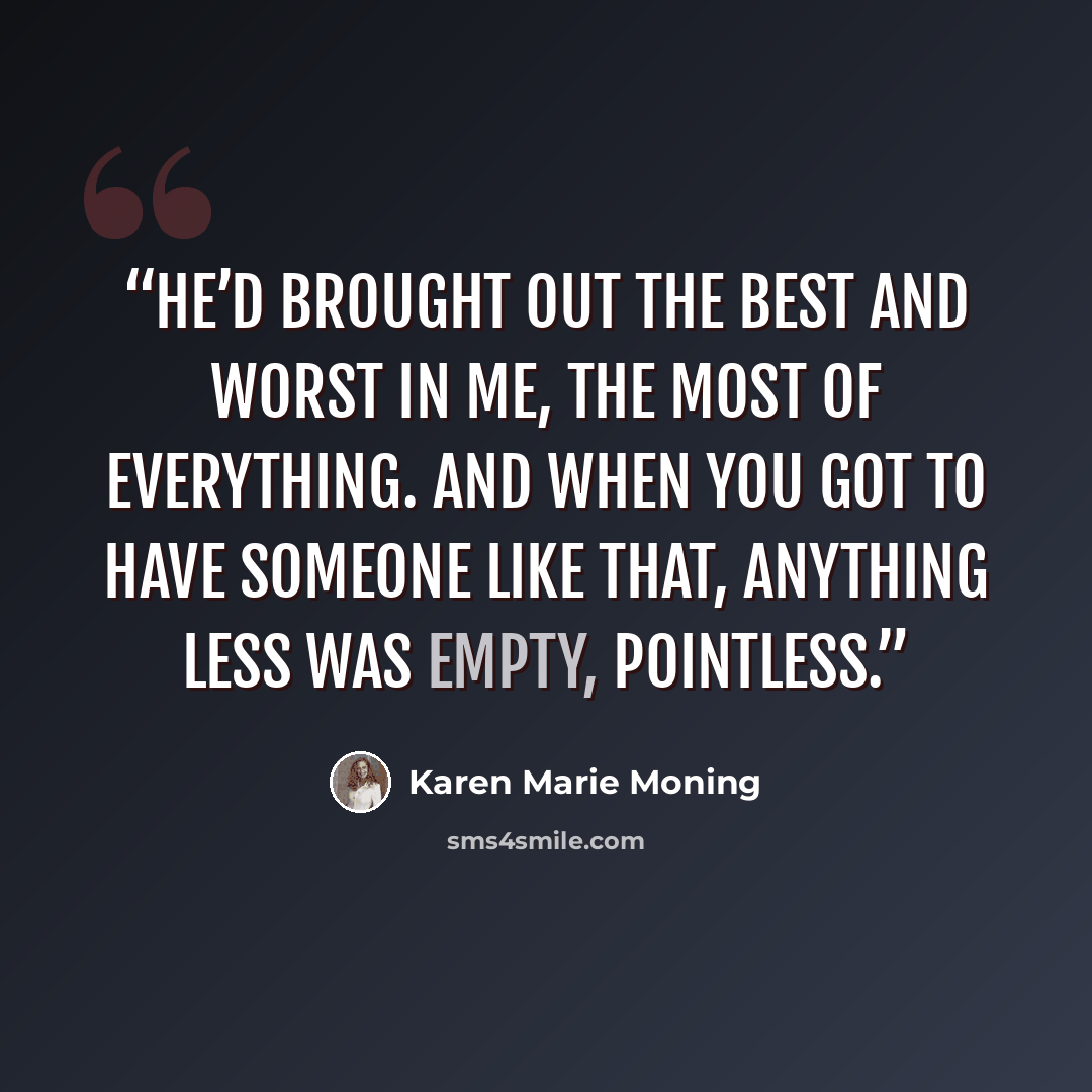 “He’d brought out the best and worst in me, the most of everything. And when you got to have someone like that, anything less was empty, pointless.” quote by Karen Marie Moning