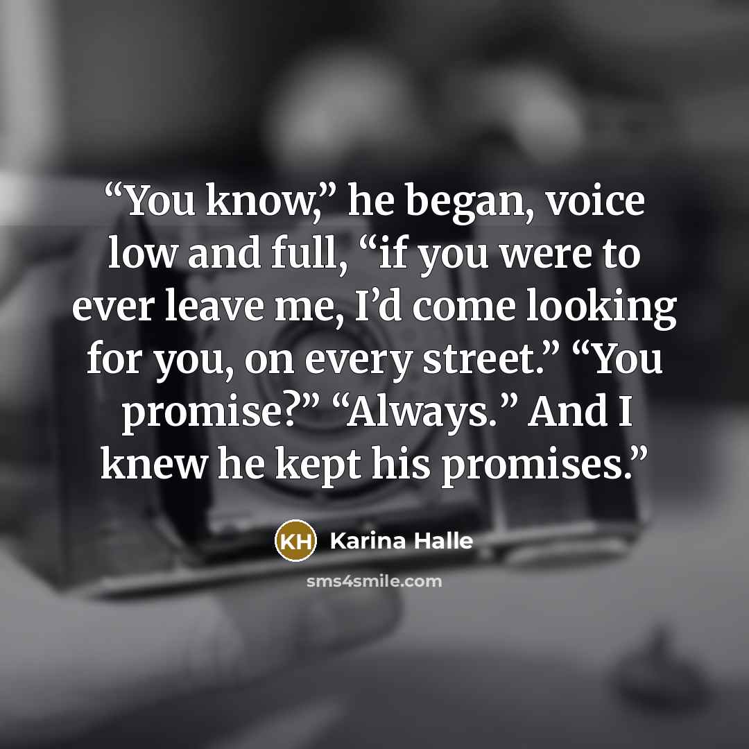 “You know,” he began, voice low and full, “if you were to ever leave me, I’d come looking for you, on every street.” “You promise?” “Always.” And I knew he kept his promises.” quote by Karina Halle
