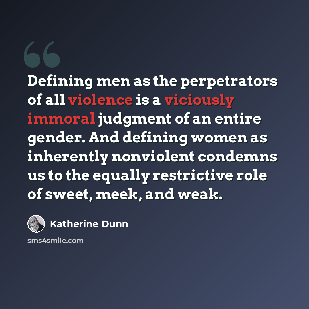 “Defining men as the perpetrators of all violence is a viciously immoral judgment of an entire gender. And defining women as inherently nonviolent condemns us to the equally restrictive role of sweet, meek, and weak.” quote by Katherine Dunn
