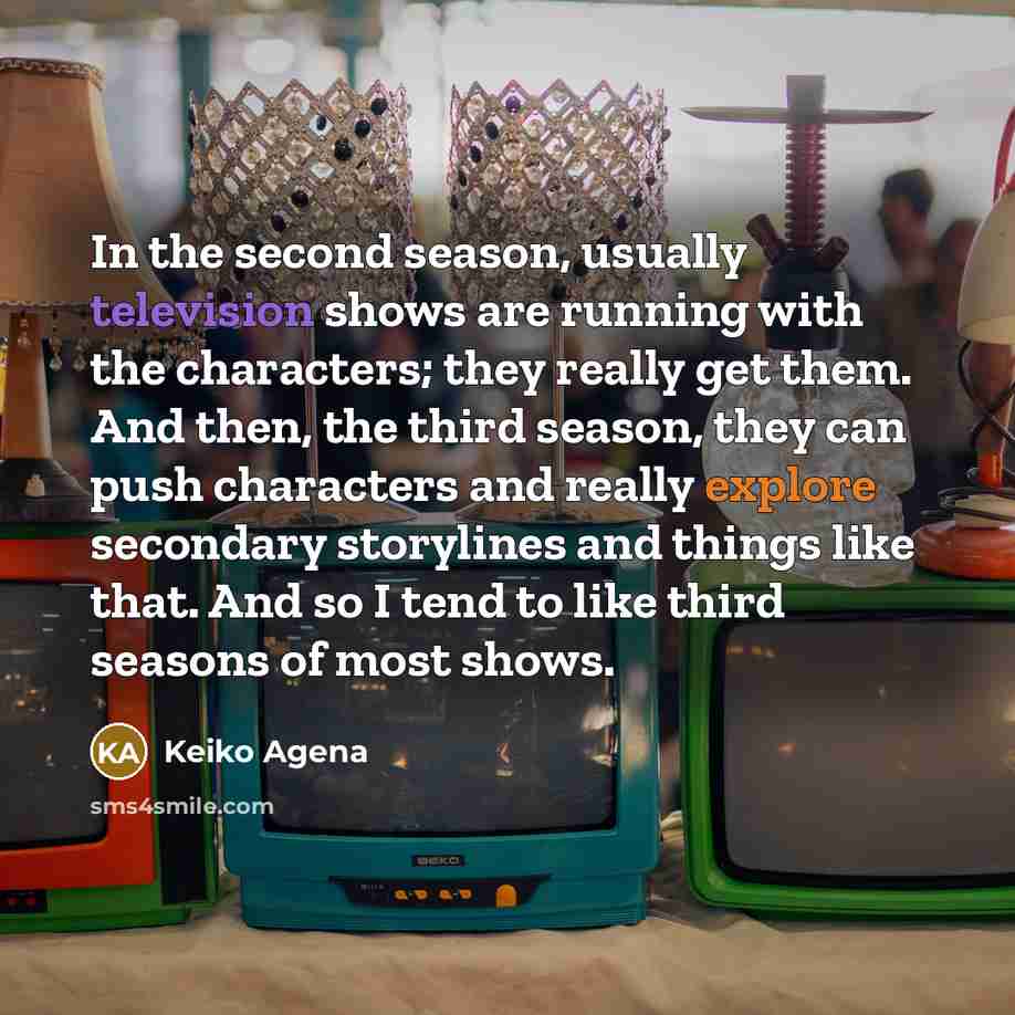“In the second season, usually television shows are running with the characters; they really get them. And then, the third season, they can push characters and really explore secondary storylines and things like that. And so I tend to like third seasons of most shows.” quote by Keiko Agena