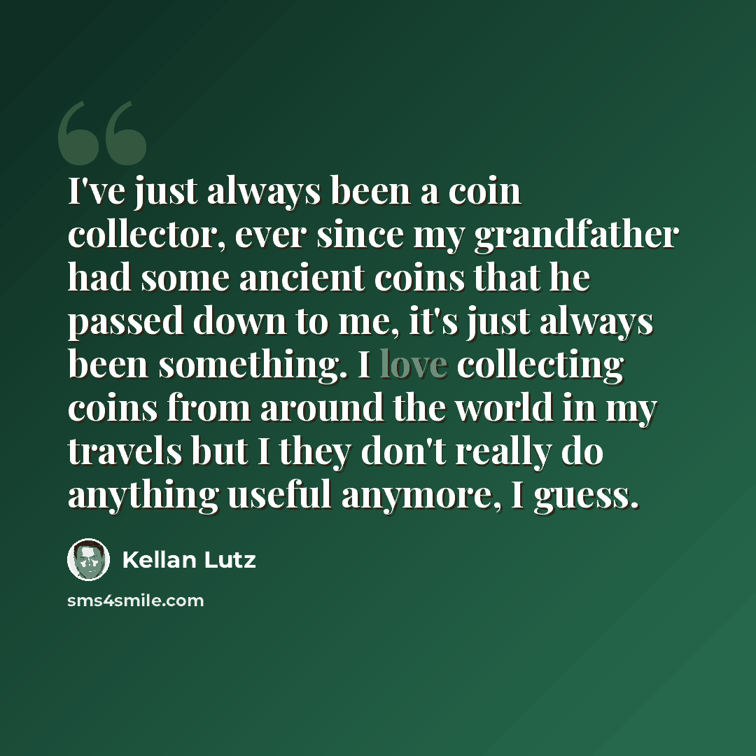 “I've just always been a coin collector, ever since my grandfather had some ancient coins that he passed down to me, it's just always been something. I love collecting coins from around the world in my travels but I they don't really do anything useful anymore, I guess.” quote by Kellan Lutz
