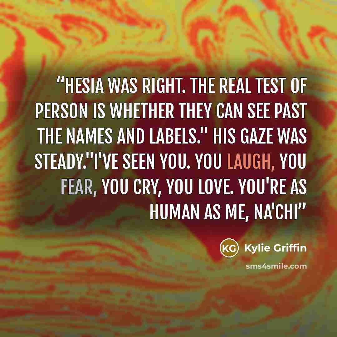 “Hesia was right. The real test of person is whether they can see past the names and labels." His gaze was steady."I've seen you. You laugh, you fear, you cry, you love. You're as human as me, Na'Chi” quote by Kylie Griffin