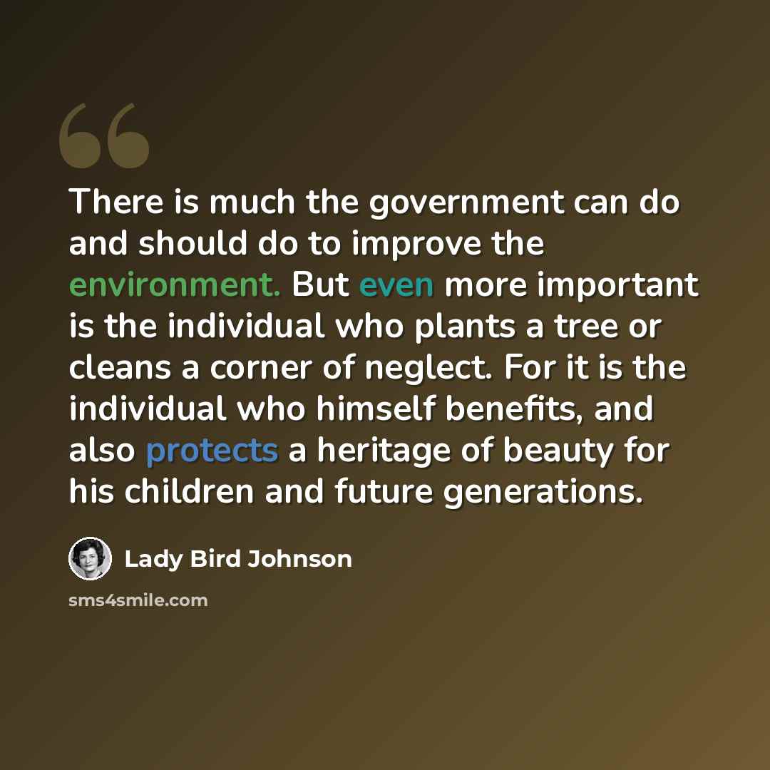 “There is much the government can do and should do to improve the environment. But even more important is the individual who plants a tree or cleans a corner of neglect. For it is the individual who himself benefits, and also protects a heritage of beauty for his children and future generations.” quote by Lady Bird Johnson