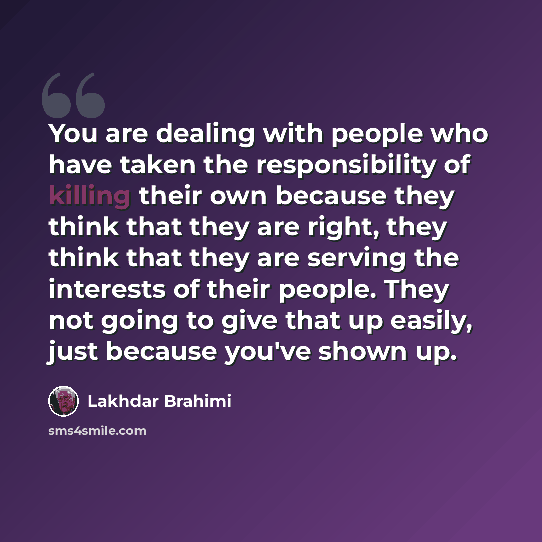“You are dealing with people who have taken the responsibility of killing their own because they think that they are right, they think that they are serving the interests of their people. They not going to give that up easily, just because you've shown up.” quote by Lakhdar Brahimi