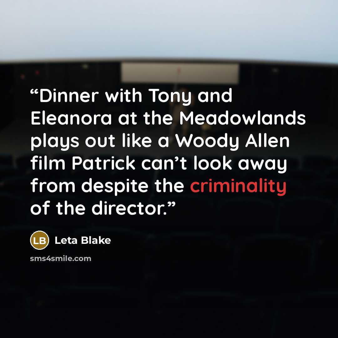 “Dinner with Tony and Eleanora at the Meadowlands plays out like a Woody Allen film Patrick can’t look away from despite the criminality of the director.” quote by Leta Blake