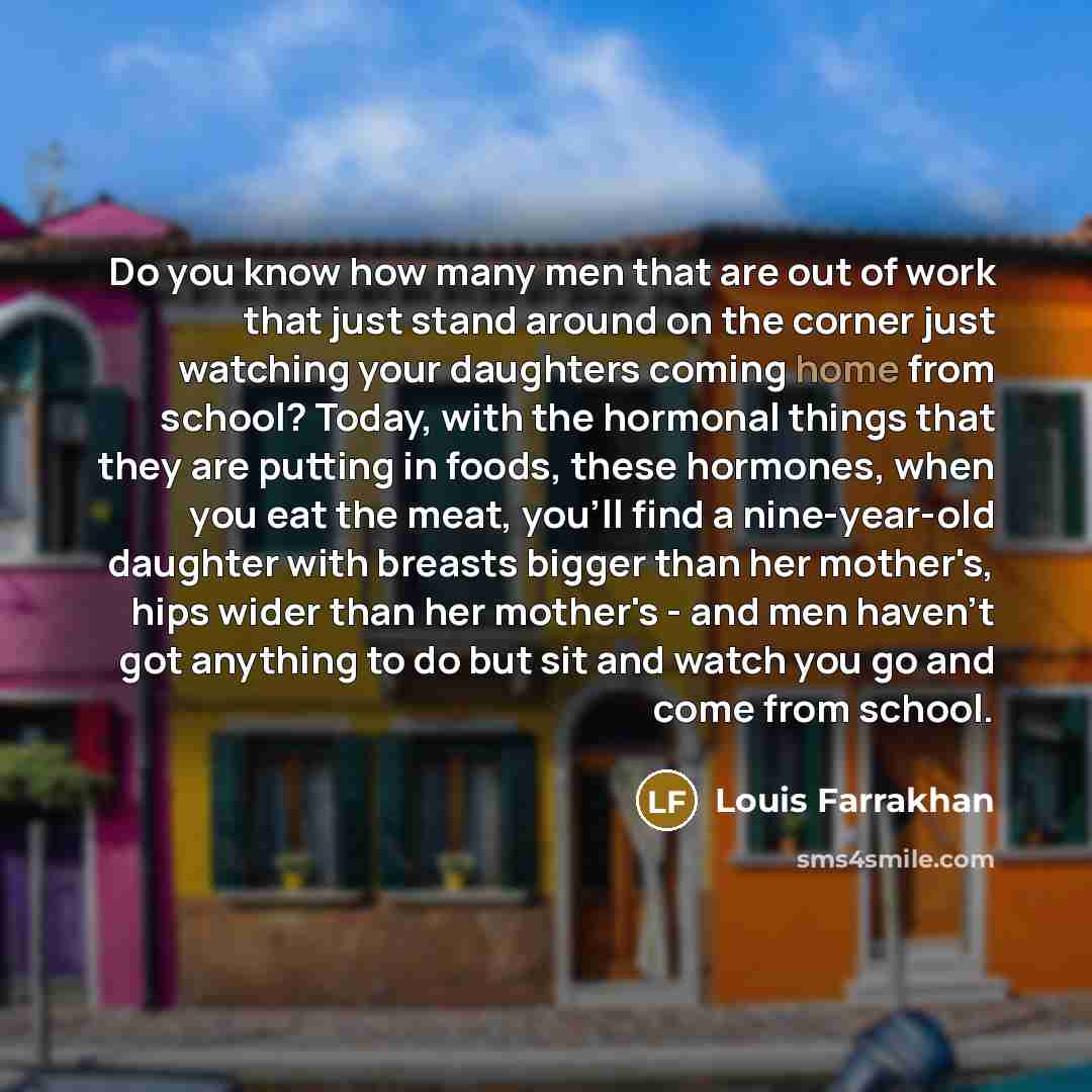 “Do you know how many men that are out of work that just stand around on the corner just watching your daughters coming home from school? Today, with the hormonal things that they are putting in foods, these hormones, when you eat the meat, you'll find a nine-year-old daughter with breasts bigger…” quote by Louis Farrakhan