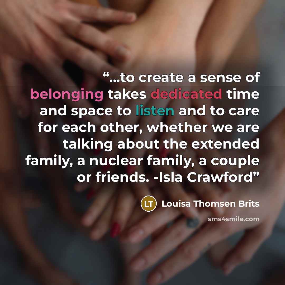 “...to create a sense of belonging takes dedicated time and space to listen and to care for each other, whether we are talking about the extended family, a nuclear family, a couple or friends. -Isla Crawford” quote by Louisa Thomsen Brits