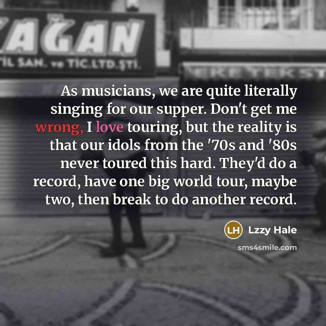 “As musicians, we are quite literally singing for our supper. Don't get me wrong, I love touring, but the reality is that our idols from the '70s and '80s never toured this hard. They'd do a record, have one big world tour, maybe two, then break to do another record.” quote by Lzzy Hale