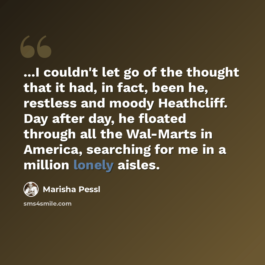 “...I couldn't let go of the thought that it had, in fact, been he, restless and moody Heathcliff. Day after day, he floated through all the Wal-Marts in America, searching for me in a million lonely aisles.” quote by Marisha Pessl