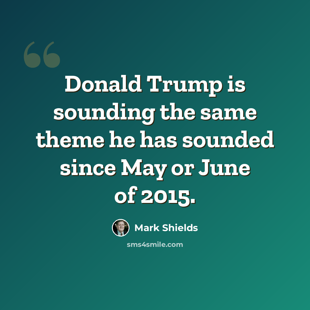 “Donald Trump is sounding the same theme he has sounded since May or June of 2015.” quote by Mark Shields