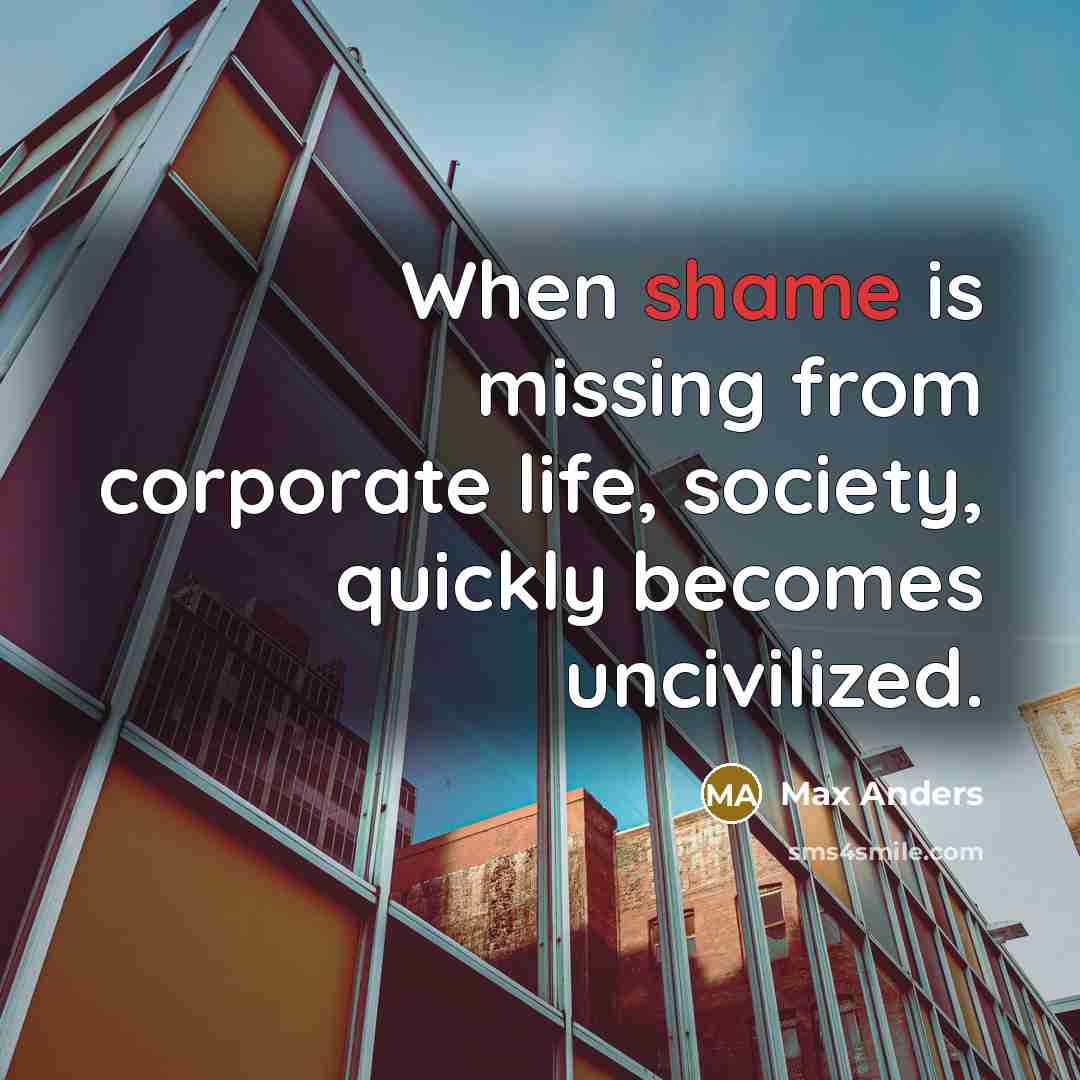 “When shame is missing from corporate life, society, quickly becomes uncivilized.” quote by Max Anders