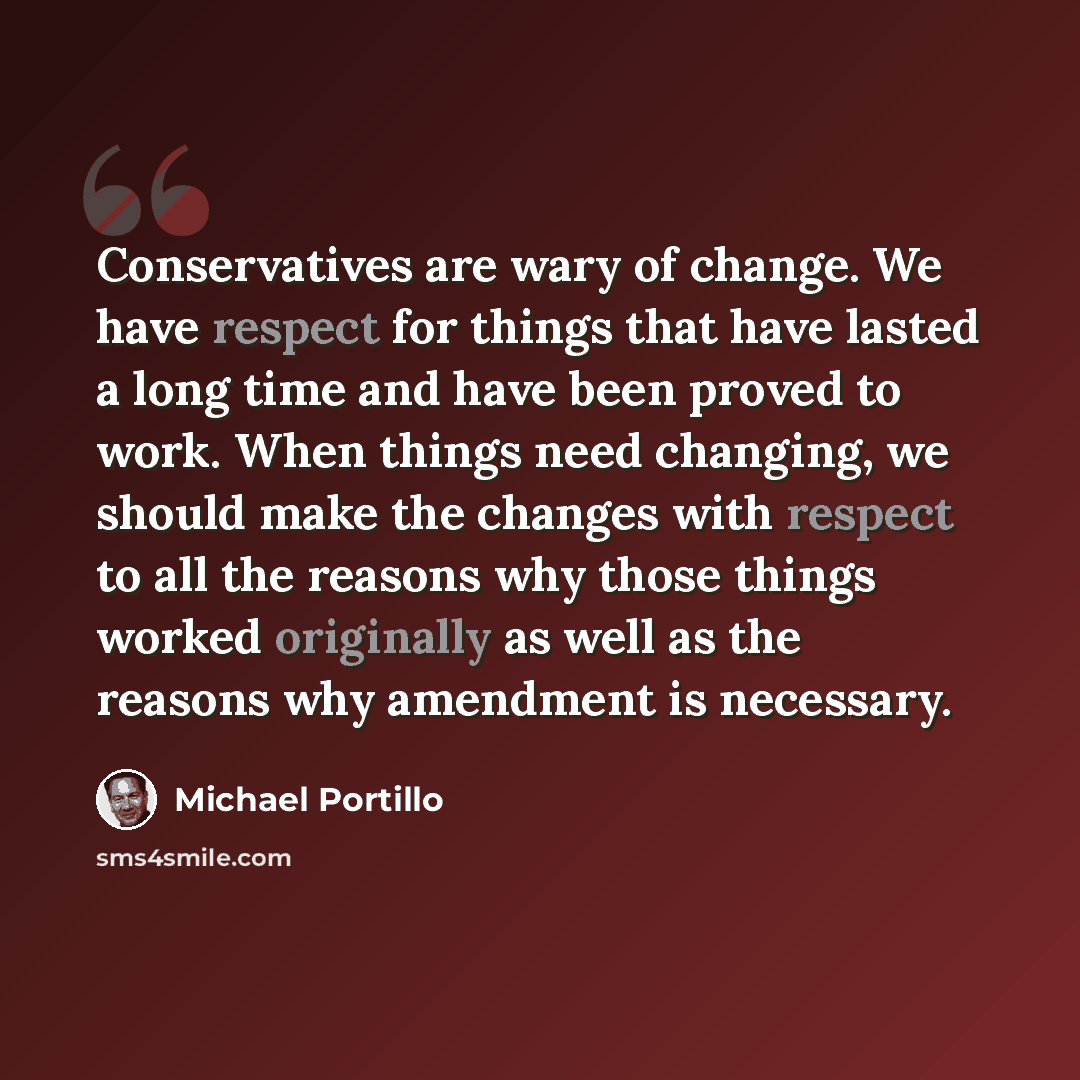 “Conservatives are wary of change. We have respect for things that have lasted a long time and have been proved to work. When things need changing, we should make the changes with respect to all the reasons why those things worked originally as well as the reasons why amendment is necessary.” quote by Michael Portillo
