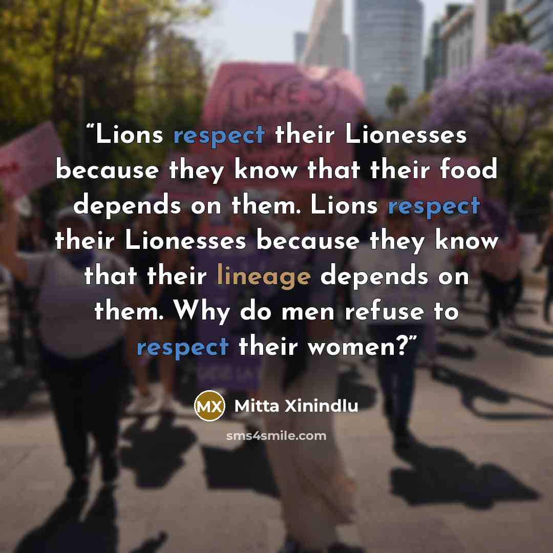 “Lions respect their Lionesses because they know that their food depends on them. Lions respect their Lionesses because they know that their lineage depends on them. Why do men refuse to respect their women?” quote by Mitta Xinindlu