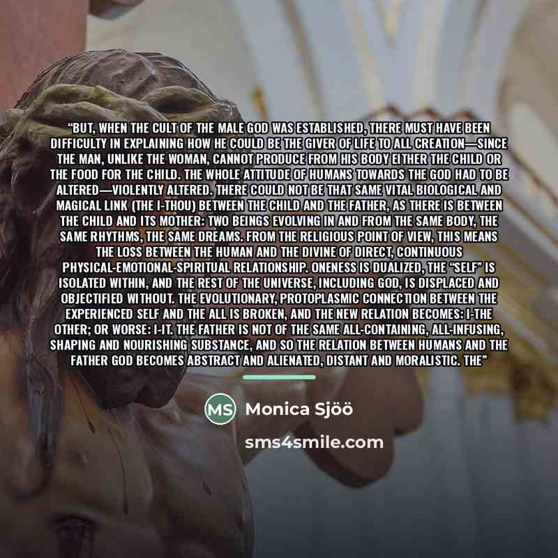 “But, when the cult of the male god was established, there must have been difficulty in explaining how he could be the giver of life to all creation—since the man, unlike the woman, cannot produce from his body either the child or the food for the child. The whole attitude of humans towards the God…” quote by Monica Sjöö