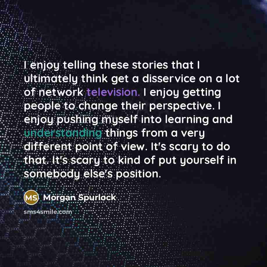 “I enjoy telling these stories that I ultimately think get a disservice on a lot of network television. I enjoy getting people to change their perspective. I enjoy pushing myself into learning and understanding things from a very different point of view. It's scary to do that. It's scary to kind of…” quote by Morgan Spurlock