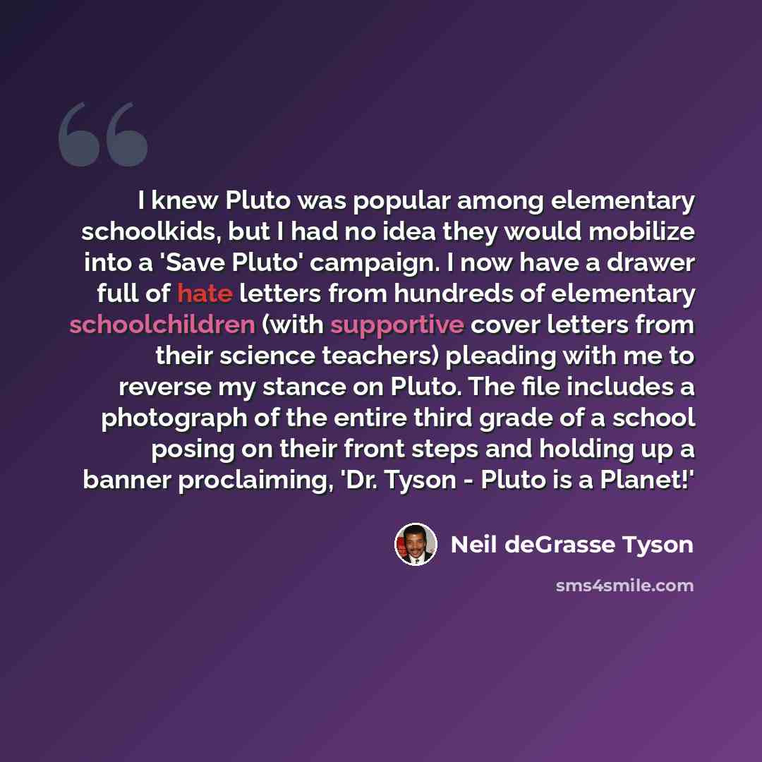 “I knew Pluto was popular among elementary schoolkids, but I had no idea they would mobilize into a 'Save Pluto' campaign. I now have a drawer full of hate letters from hundreds of elementary schoolchildren (with supportive cover letters from their science teachers) pleading with me to reverse my…” quote by Neil deGrasse Tyson