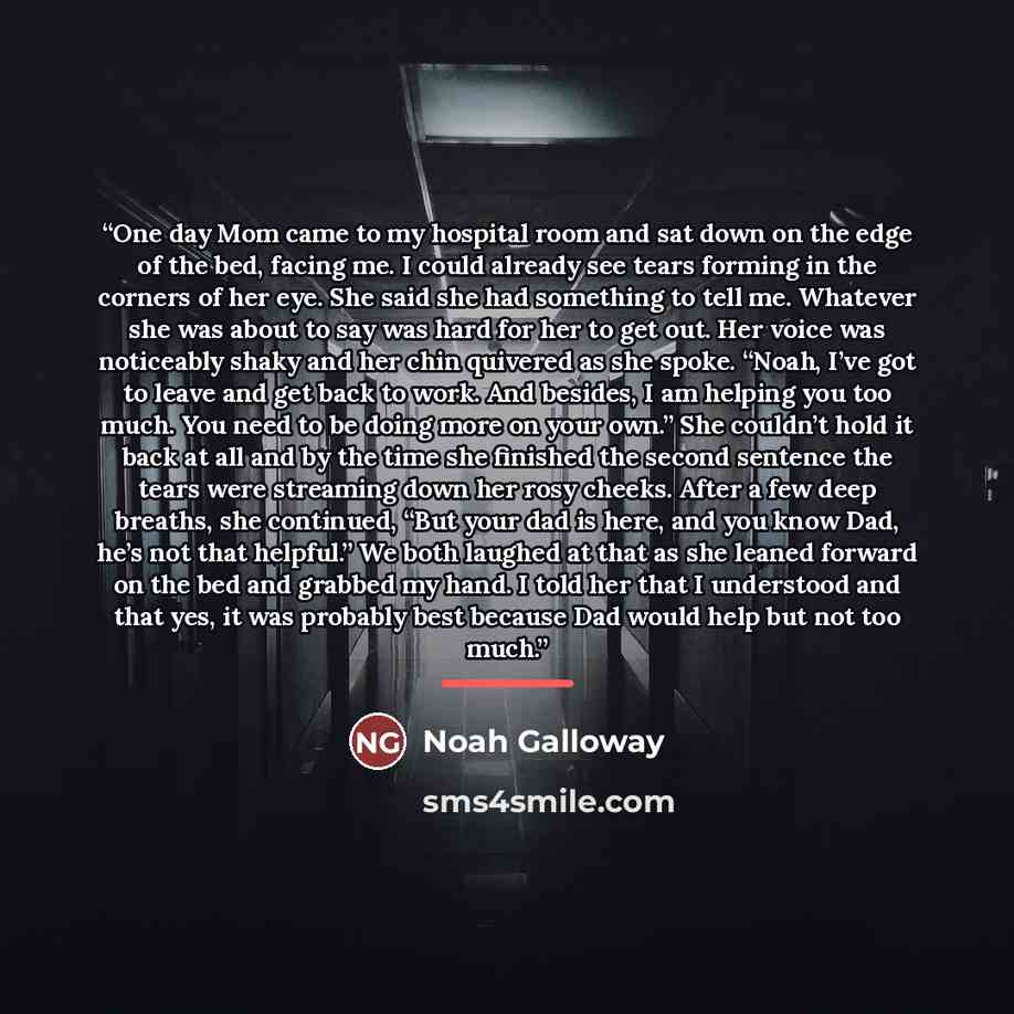 “One day Mom came to my hospital room and sat down on the edge of the bed, facing me. I could already see tears forming in the corners of her eye. She said she had something to tell me. Whatever she was about to say was hard for her to get out. Her voice was noticeably shaky and her chin quivered…” quote by Noah Galloway